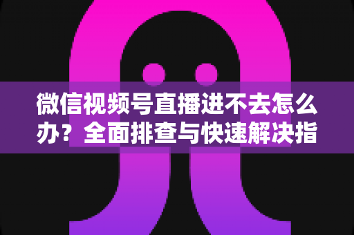 微信视频号直播进不去怎么办？全面排查与快速解决指南