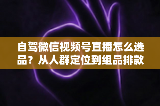 自驾微信视频号直播怎么选品？从人群定位到组品排款的保姆级实战指南