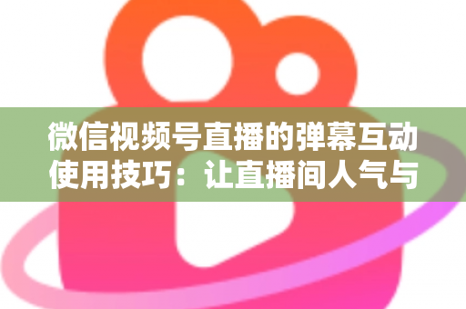 微信视频号直播的弹幕互动使用技巧：让直播间人气与转化双提升的实战手册