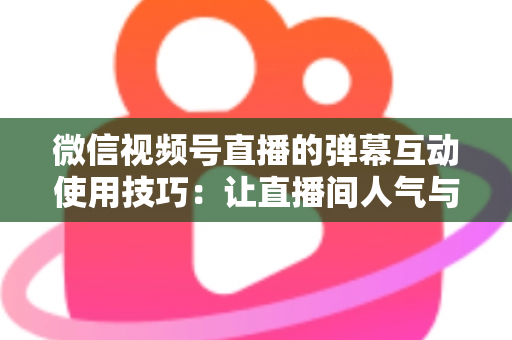 微信视频号直播的弹幕互动使用技巧：让直播间人气与转化双提升的实战手册