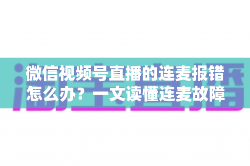 微信视频号直播的连麦报错怎么办？一文读懂连麦故障排查与快速解决全攻略