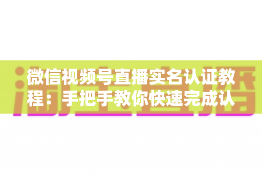 微信视频号直播实名认证教程：手把手教你快速完成认证，轻松开启直播创作之旅