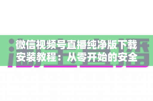 微信视频号直播纯净版下载安装教程：从零开始的安全安装与使用全指南