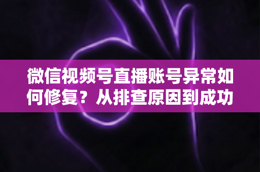 微信视频号直播账号异常如何修复？从排查原因到成功恢复的完整实操指南