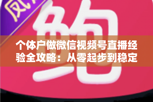 个体户做微信视频号直播经验全攻略：从零起步到稳定出单的实战心得