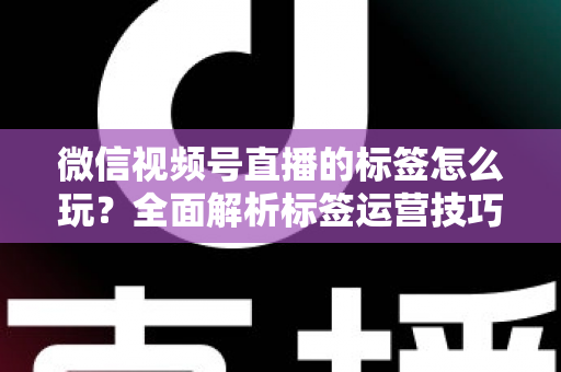 微信视频号直播的标签怎么玩？全面解析标签运营技巧与实战攻略