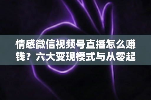 情感微信视频号直播怎么赚钱？六大变现模式与从零起步实操全指南