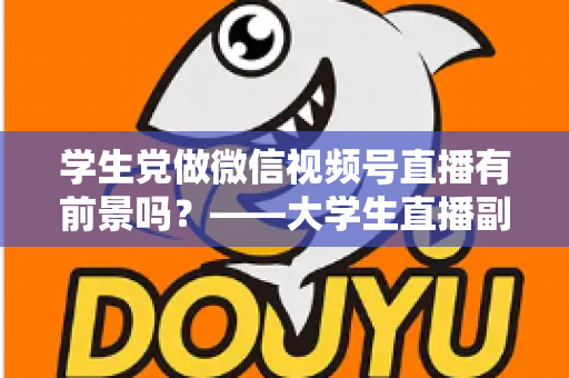 学生党做微信视频号直播有前景吗？——大学生直播副业全攻略与前景深度分析