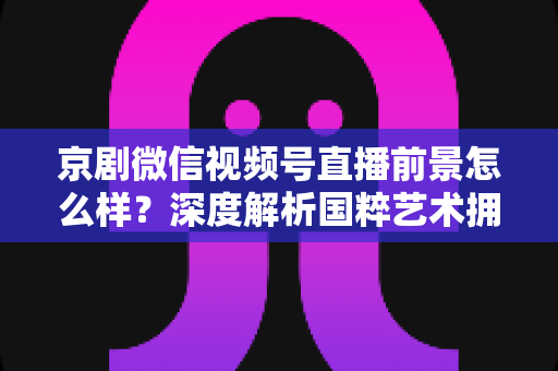 京剧微信视频号直播前景怎么样?深度解析国粹艺术拥抱新媒体的机遇与挑战 京剧微信视频号直播前景怎么样?深度解析国粹艺术拥抱新媒体的机遇与挑战