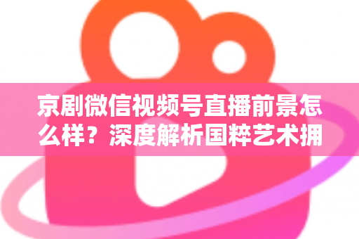 京剧微信视频号直播前景怎么样?深度解析国粹艺术拥抱新媒体的机遇与挑战 京剧微信视频号直播前景怎么样?深度解析国粹艺术拥抱新媒体的机遇与挑战