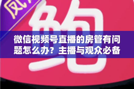 微信视频号直播的房管有问题怎么办？主播与观众必备的全流程解决方案指南