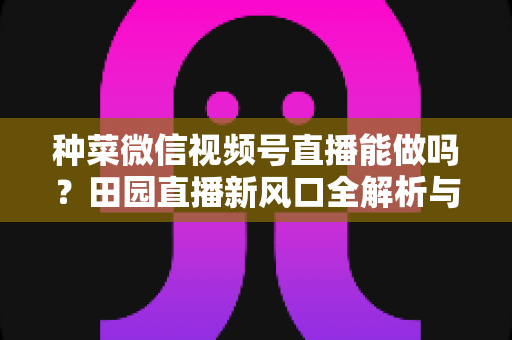 种菜微信视频号直播能做吗？田园直播新风口全解析与实操指南