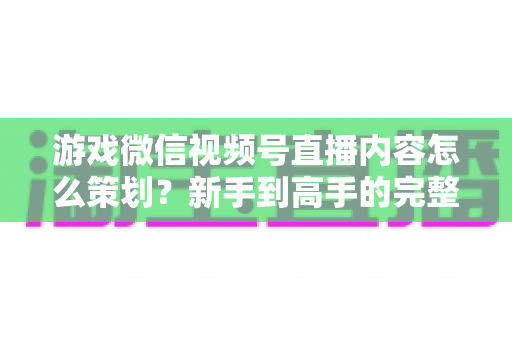 游戏微信视频号直播内容怎么策划？新手到高手的完整实战指南