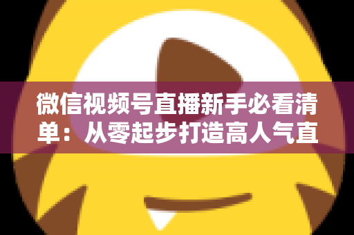 微信视频号直播新手必看清单：从零起步打造高人气直播间的完整攻略