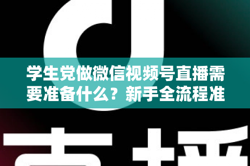 学生党做微信视频号直播需要准备什么？新手全流程准备清单与避坑指南