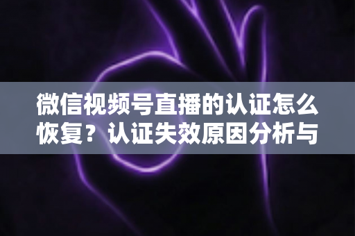 微信视频号直播的认证怎么恢复?认证失效原因分析与恢复全流程指南 微信视频号直播的认证怎么恢复?认证失效原因分析与恢复全流程指南