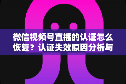 微信视频号直播的认证怎么恢复？认证失效原因分析与恢复全流程指南