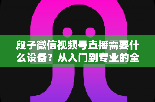 段子微信视频号直播需要什么设备?从入门到专业的全套装备攻略全解析 段子微信视频号直播需要什么设备?从入门到专业的全套装备攻略全解析