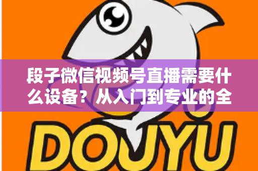 段子微信视频号直播需要什么设备？从入门到专业的全套装备攻略全解析