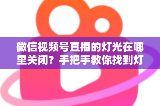 微信视频号直播的灯光在哪里关闭?手把手教你找到灯光设置并一键关闭 微信视频号直播的灯光在哪里关闭?手把手教你找到灯光设置并一键关闭