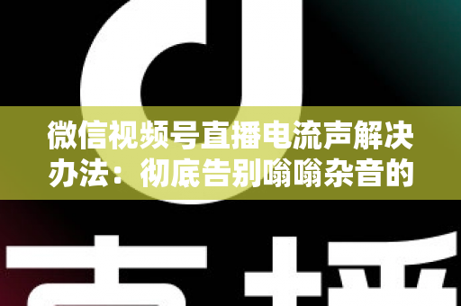 微信视频号直播电流声解决办法：彻底告别嗡嗡杂音的完整指南