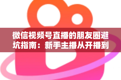 微信视频号直播的朋友圈避坑指南：新手主播从开播到涨粉的实战避雷手册