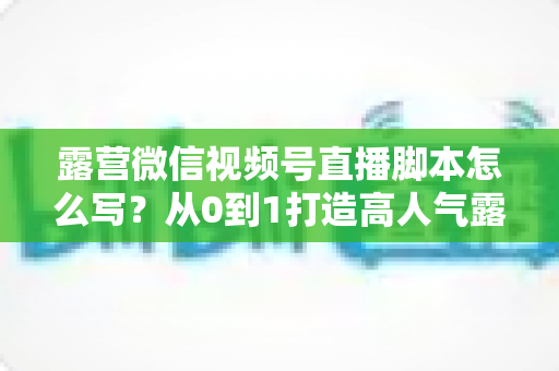 露营微信视频号直播脚本怎么写？从0到1打造高人气露营直播的完整攻略