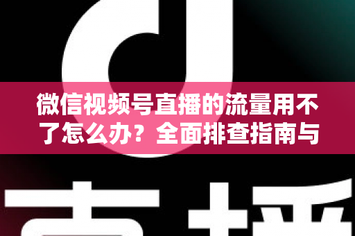 微信视频号直播的流量用不了怎么办？全面排查指南与实用解决技巧分享