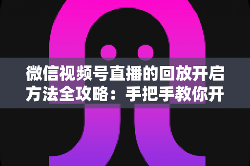 微信视频号直播的回放开启方法全攻略：手把手教你开启、管理与回看直播回放