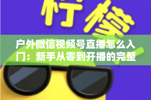 户外微信视频号直播怎么入门：新手从零到开播的完整实操指南