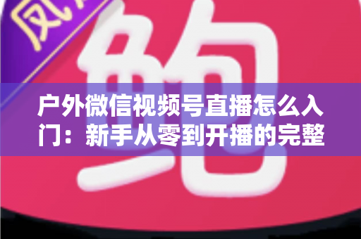 户外微信视频号直播怎么入门：新手从零到开播的完整实操指南