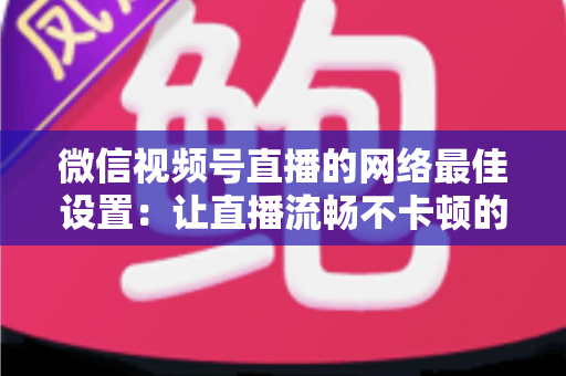 微信视频号直播的网络最佳设置：让直播流畅不卡顿的完整优化指南