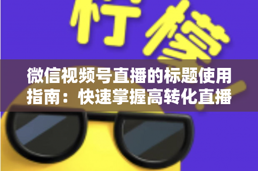 微信视频号直播的标题使用指南：快速掌握高转化直播标题的撰写秘诀与实战技巧