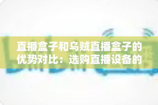 直播盒子和乌贼直播盒子的优势对比：选购直播设备的最全指南