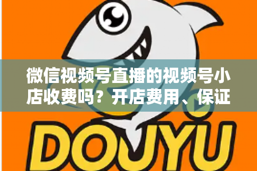 微信视频号直播的视频号小店收费吗？开店费用、保证金与技术服务费全解析