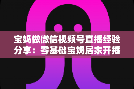 宝妈做微信视频号直播经验分享：零基础宝妈居家开播实战全攻略