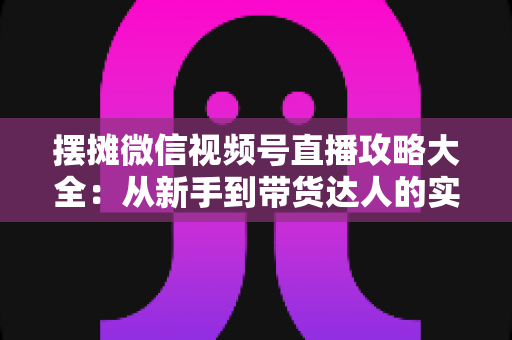 摆摊微信视频号直播攻略大全：从新手到带货达人的实战指南