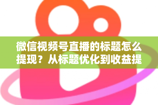 微信视频号直播的标题怎么提现？从标题优化到收益提现的全流程实战指南