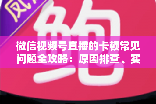 微信视频号直播的卡顿常见问题全攻略：原因排查、实用解决技巧与预防指南