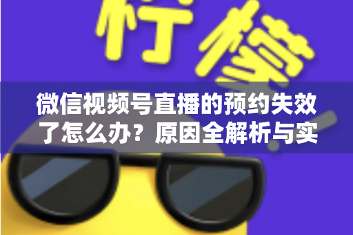 微信视频号直播的预约失效了怎么办？原因全解析与实用解决方案，帮你快速挽回直播流量