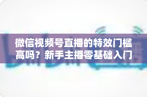 微信视频号直播的特效门槛高吗？新手主播零基础入门与特效使用全攻略解析
