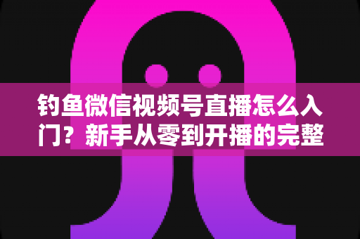 钓鱼微信视频号直播怎么入门？新手从零到开播的完整实操指南