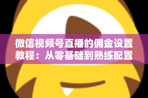 微信视频号直播的佣金设置教程：从零基础到熟练配置带货佣金的全流程实战指南