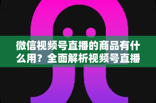 微信视频号直播的商品有什么用？全面解析视频号直播带货功能、核心价值与实操指南