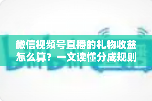 微信视频号直播的礼物收益怎么算？一文读懂分成规则、税费与提现全流程