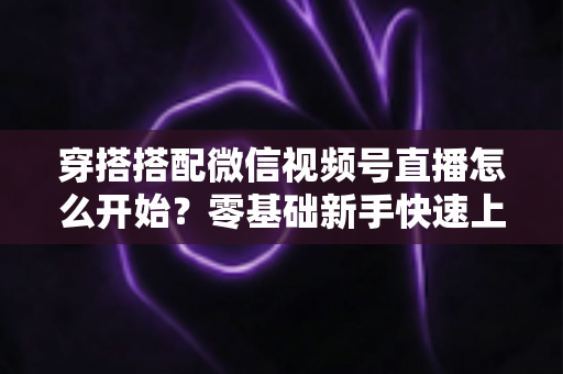 穿搭搭配微信视频号直播怎么开始？零基础新手快速上手全攻略