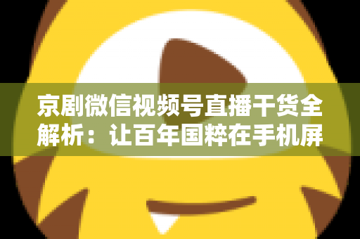 京剧微信视频号直播干货全解析：让百年国粹在手机屏幕上焕发新生的实战指南