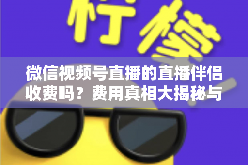 微信视频号直播的直播伴侣收费吗?费用真相大揭秘与免费开播全攻略 微信视频号直播的直播伴侣收费吗?费用真相大揭秘与免费开播全攻略