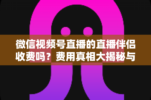 微信视频号直播的直播伴侣收费吗？费用真相大揭秘与免费开播全攻略