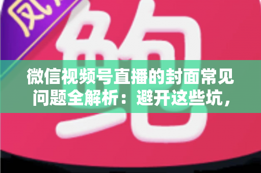 微信视频号直播的封面常见问题全解析：避开这些坑，让直播间人气稳步提升